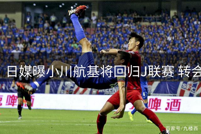 日媒曝小川航基将回归J联赛 转会费近200万欧