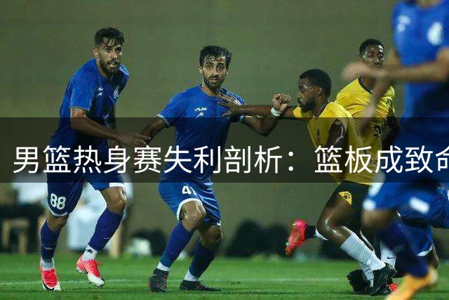 男篮热身赛失利剖析：篮板成致命短板