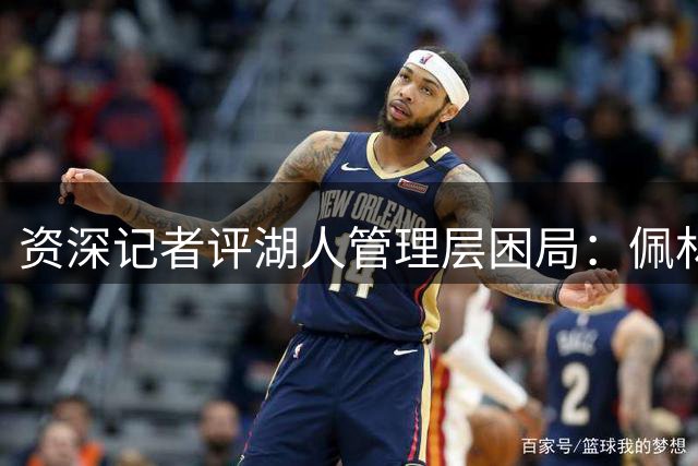 资深记者评湖人管理层困局：佩林卡透支未来致继任者难有作为